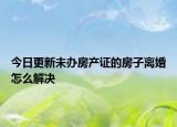 今日更新未办房产证的房子离婚怎么解决