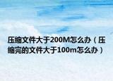 压缩文件大于200M怎么办（压缩完的文件大于100m怎么办）