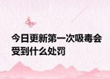 今日更新第一次吸毒会受到什么处罚