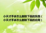 小天才手表怎么删除下载的东西（小天才手表怎么删除下载的应用）