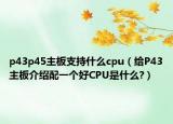 p43p45主板支持什么cpu（给P43主板介绍配一个好CPU是什么?）