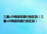 三星s20韩版和国行的区别（三星s20韩版和国行的区别）
