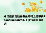 今日最新更新养老金即将上调缴费15年25年35年的职工涨钱差距有多大