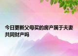 今日更新父母买的房产属于夫妻共同财产吗