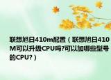 联想旭日410m配置（联想旭日410M可以升级CPU吗?可以加哪些型号的CPU?）