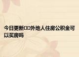 今日更新﻿﻿外地人住房公积金可以买房吗