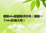 删除sku能删除评价吗（删除一个sku影响大吗）