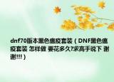 dnf70版本黑色瘟疫套装（DNF黑色瘟疫套装 怎样做 要花多久?求高手说下 谢谢!!!）