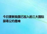 今日更新我国已加入的三大国际禁毒公约是啥