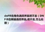 dnf卡在角色选择界面进不去（DNF卡在频道选择界面,进不去,怎么处理）