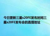 今日更新三星s20FE发布时间三星s20FE发布会的直播地址
