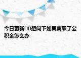 今日更新﻿﻿想问下如果离职了公积金怎么办