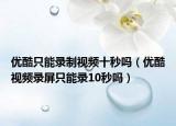 优酷只能录制视频十秒吗（优酷视频录屏只能录10秒吗）