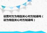 设置对方为特别关心对方知道吗（设为特别关心对方知道吗）