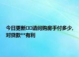 今日更新﻿﻿请问购房手付多少,对贷款**有利