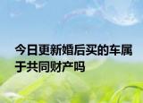 今日更新婚后买的车属于共同财产吗