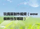 玩偶屋制作视频（wow蜘蛛丝在哪刷）