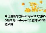 今日更新华为matepad11支持5G吗华为matepad11支持WiFi6技术吗