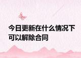 今日更新在什么情况下可以解除合同