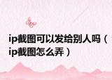 ip截图可以发给别人吗（ip截图怎么弄）