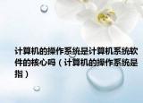 计算机的操作系统是计算机系统软件的核心吗（计算机的操作系统是指）