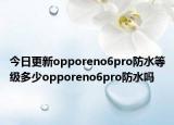今日更新opporeno6pro防水等级多少opporeno6pro防水吗