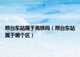 邢台东站属于高铁吗（邢台东站属于哪个区）