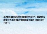 dnf开全屏模式切换出来就进不去了（DNF怎么调窗口大小啊?每次登陆都是全屏怎么窗口化打开啊?）