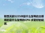 联想天骄S2210I是什么型号的主板用的是什么型号的CPU.求更好的配置.