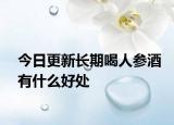 今日更新长期喝人参酒有什么好处
