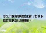 怎么下载英雄联盟比赛（怎么下载英雄联盟比赛视频）