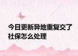 今日更新异地重复交了社保怎么处理