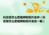 抖音里怎么把视频和照片合并（抖音里怎么把视频和照片合在一起）