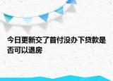 今日更新交了首付没办下贷款是否可以退房
