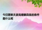 今日更新夫妻离婚要具备的条件是什么呢