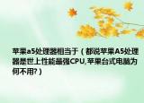 苹果a5处理器相当于（都说苹果A5处理器是世上性能最强CPU,苹果台式电脑为何不用?）