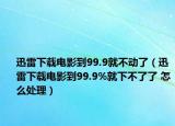 迅雷下载电影到99.9就不动了（迅雷下载电影到99.9%就下不了了 怎么处理）