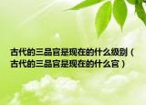 古代的三品官是现在的什么级别（古代的三品官是现在的什么官）