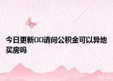 今日更新﻿﻿请问公积金可以异地买房吗