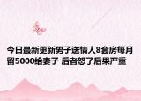 今日最新更新男子送情人8套房每月留5000给妻子 后者怒了后果严重