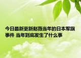 今日最新更新赵薇当年的日本军旗事件 当年到底发生了什么事