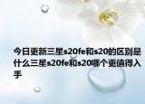 今日更新三星s20fe和s20的区别是什么三星s20fe和s20哪个更值得入手
