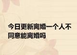 今日更新离婚一个人不同意能离婚吗