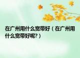 在广州用什么宽带好（在广州用什么宽带好呢?）