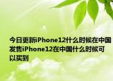 今日更新iPhone12什么时候在中国发售iPhone12在中国什么时候可以买到