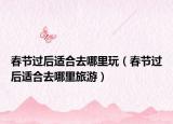 春节过后适合去哪里玩（春节过后适合去哪里旅游）