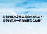 显卡的风扇发出异常响声怎么办?（显卡的风扇一直在响该怎么处理）