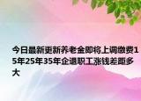 今日最新更新养老金即将上调缴费15年25年35年企退职工涨钱差距多大