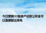 今日更新﻿﻿有房产证取公积金可以直接取出来吗