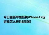 今日更新苹果新机iPhone12玩游戏怎么样性能如何